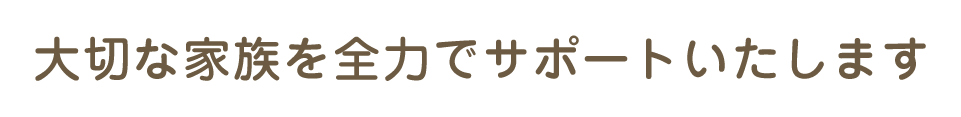 大切な家族を全力でサポートいたします